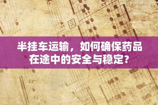 半挂车运输，如何确保药品在途中的安全与稳定？