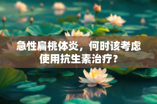 急性扁桃体炎，何时该考虑使用抗生素治疗？