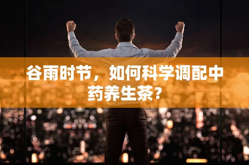 谷雨时节，如何科学调配中药养生茶？