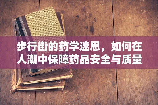 步行街的药学迷思，如何在人潮中保障药品安全与质量？
