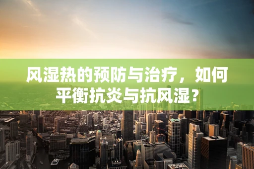 风湿热的预防与治疗，如何平衡抗炎与抗风湿？