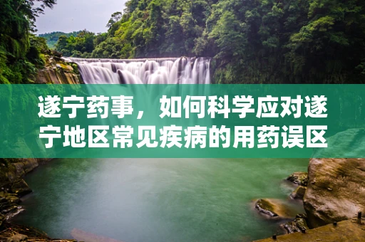 遂宁药事，如何科学应对遂宁地区常见疾病的用药误区？