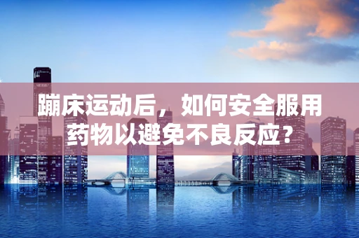 蹦床运动后，如何安全服用药物以避免不良反应？