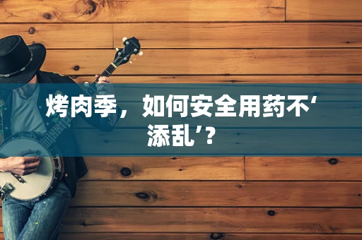 烤肉季，如何安全用药不‘添乱’？