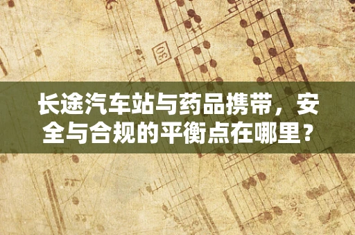 长途汽车站与药品携带，安全与合规的平衡点在哪里？