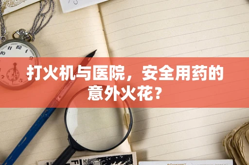 打火机与医院，安全用药的意外火花？