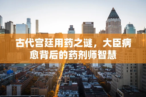 古代宫廷用药之谜，大臣病愈背后的药剂师智慧