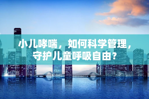 小儿哮喘，如何科学管理，守护儿童呼吸自由？