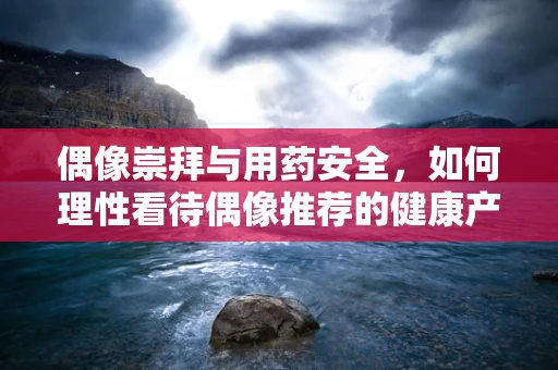 偶像崇拜与用药安全，如何理性看待偶像推荐的健康产品？