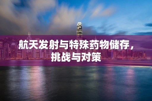 航天发射与特殊药物储存，挑战与对策