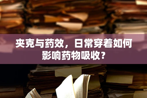 夹克与药效，日常穿着如何影响药物吸收？