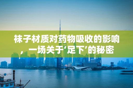 袜子材质对药物吸收的影响，一场关于‘足下’的秘密