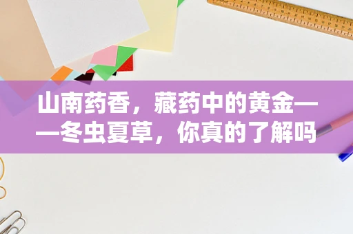 山南药香，藏药中的黄金——冬虫夏草，你真的了解吗？