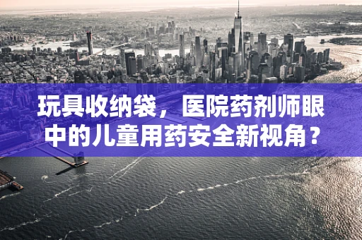 玩具收纳袋，医院药剂师眼中的儿童用药安全新视角？