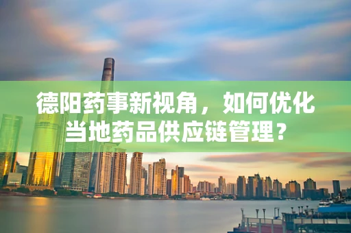 德阳药事新视角，如何优化当地药品供应链管理？