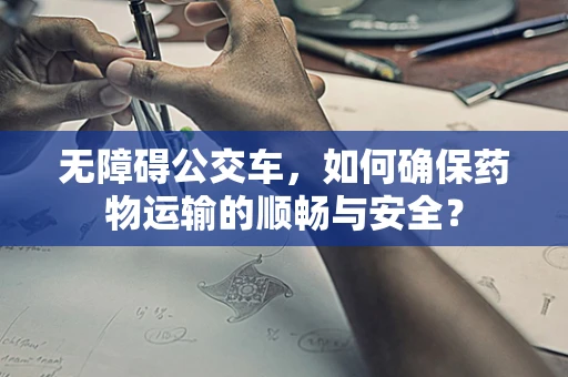 无障碍公交车，如何确保药物运输的顺畅与安全？