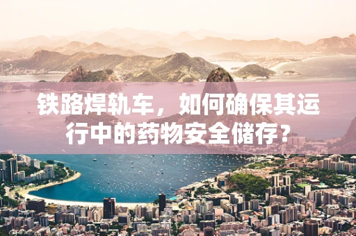 铁路焊轨车，如何确保其运行中的药物安全储存？