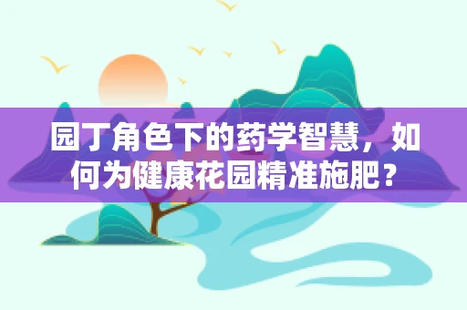 园丁角色下的药学智慧，如何为健康花园精准施肥？