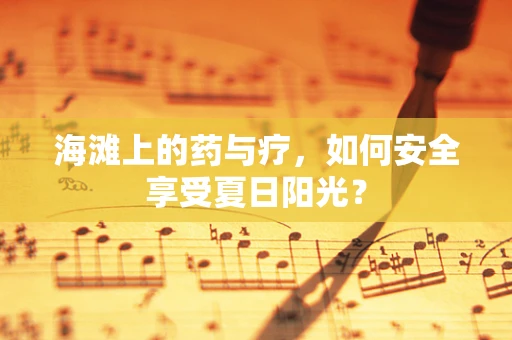 海滩上的药与疗，如何安全享受夏日阳光？