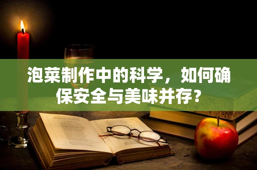泡菜制作中的科学，如何确保安全与美味并存？