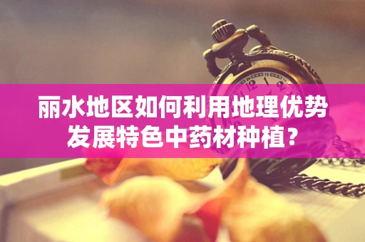 丽水地区如何利用地理优势发展特色中药材种植？