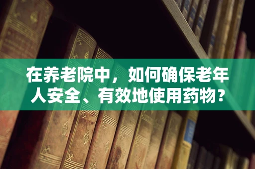 在养老院中，如何确保老年人安全、有效地使用药物？
