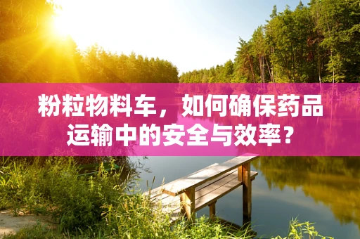 粉粒物料车，如何确保药品运输中的安全与效率？