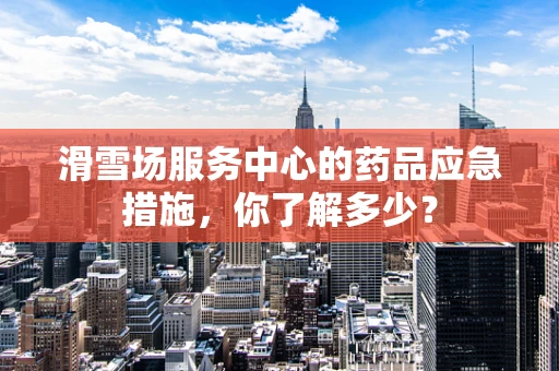 滑雪场服务中心的药品应急措施，你了解多少？