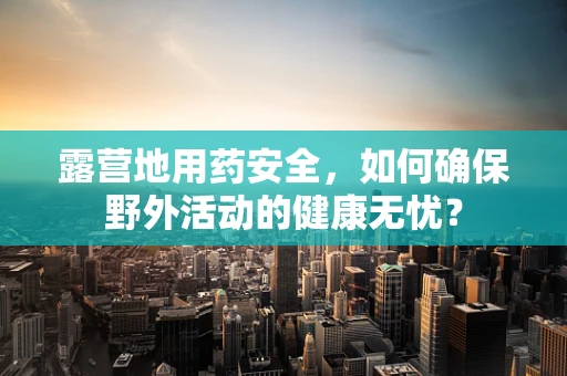露营地用药安全，如何确保野外活动的健康无忧？