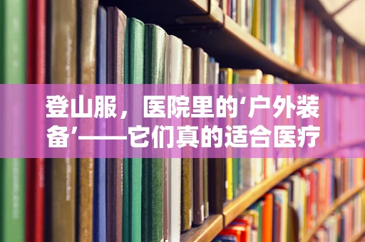 登山服，医院里的‘户外装备’——它们真的适合医疗环境吗？