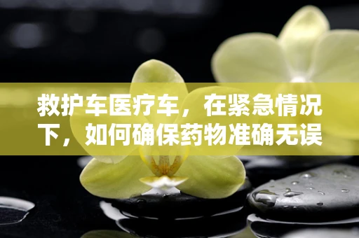 救护车医疗车，在紧急情况下，如何确保药物准确无误地送达？
