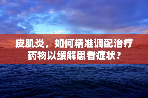 皮肌炎，如何精准调配治疗药物以缓解患者症状？