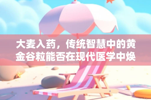 大麦入药，传统智慧中的黄金谷粒能否在现代医学中焕发新生？