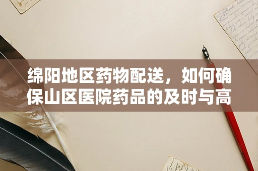 绵阳地区药物配送，如何确保山区医院药品的及时与高效？