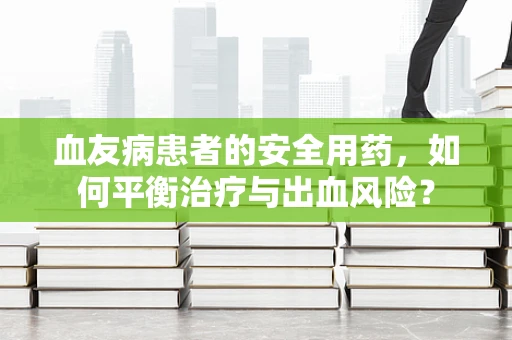 血友病患者的安全用药，如何平衡治疗与出血风险？