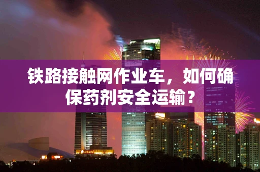 铁路接触网作业车，如何确保药剂安全运输？