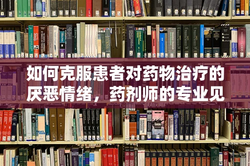 如何克服患者对药物治疗的厌恶情绪，药剂师的专业见解
