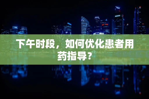 下午时段，如何优化患者用药指导？