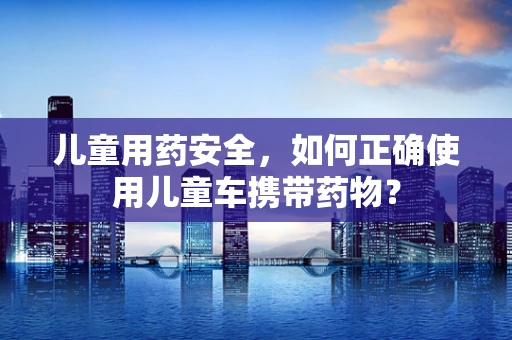 儿童用药安全，如何正确使用儿童车携带药物？