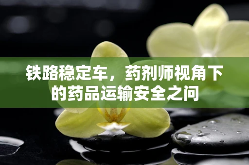 铁路稳定车，药剂师视角下的药品运输安全之问