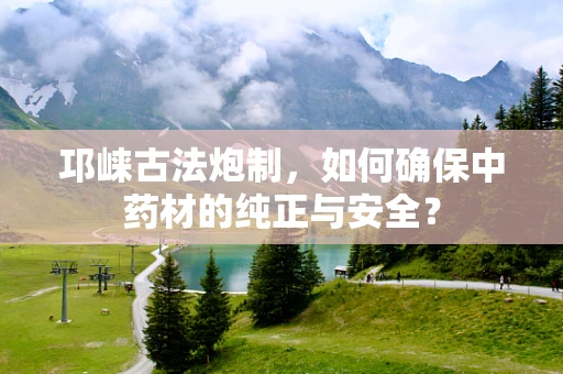 邛崃古法炮制，如何确保中药材的纯正与安全？