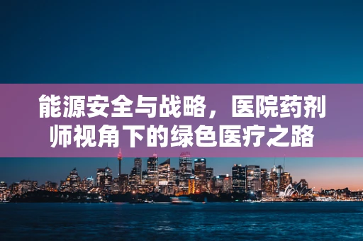 能源安全与战略，医院药剂师视角下的绿色医疗之路