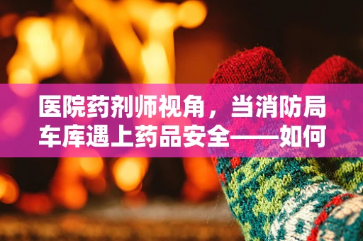 医院药剂师视角，当消防局车库遇上药品安全——如何确保紧急情况下的药物安全存取？