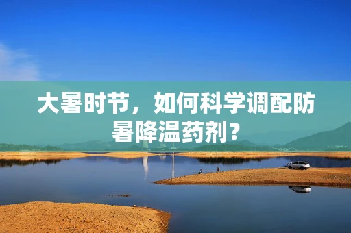 大暑时节，如何科学调配防暑降温药剂？