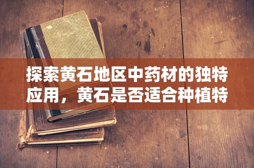 探索黄石地区中药材的独特应用，黄石是否适合种植特定中药材？