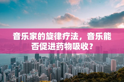 音乐家的旋律疗法，音乐能否促进药物吸收？