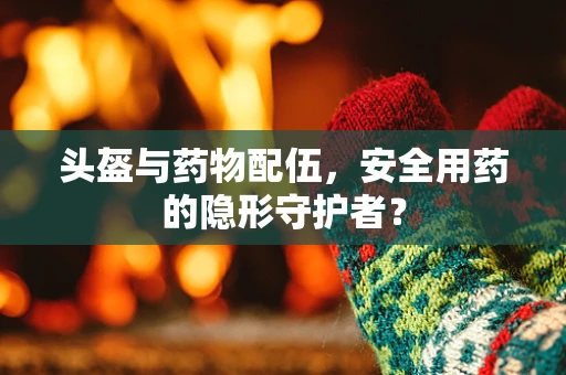 头盔与药物配伍，安全用药的隐形守护者？