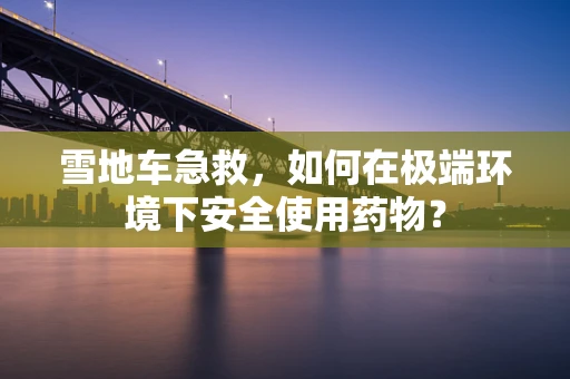 雪地车急救，如何在极端环境下安全使用药物？