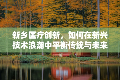 新乡医疗创新，如何在新兴技术浪潮中平衡传统与未来？