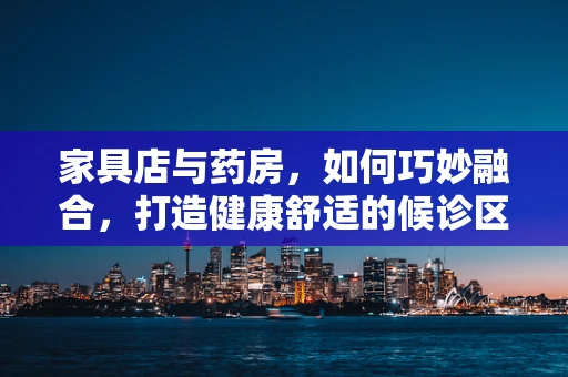 家具店与药房，如何巧妙融合，打造健康舒适的候诊区？